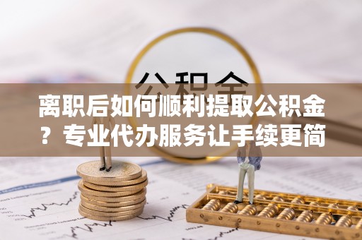 长丰离职后如何顺利提取公积金？专业代办服务让手续更简单