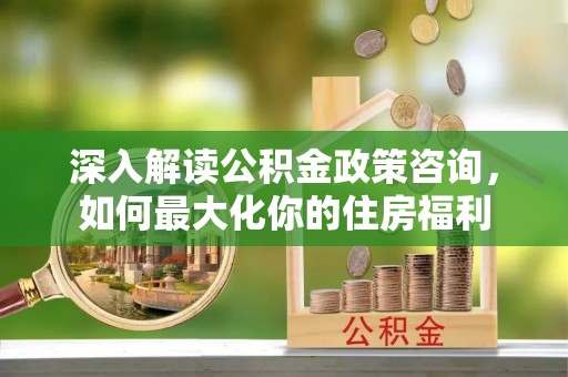 长丰深入解读公积金政策咨询，如何最大化你的住房福利