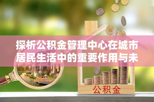 长丰探析公积金管理中心在城市居民生活中的重要作用与未来发展趋势