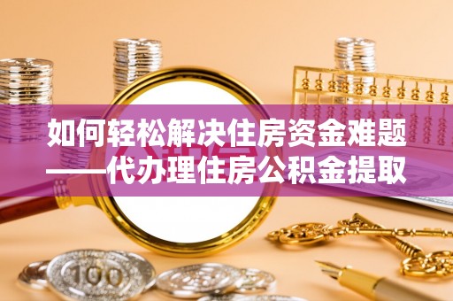 长丰如何轻松解决住房资金难题——代办理住房公积金提取服务详解