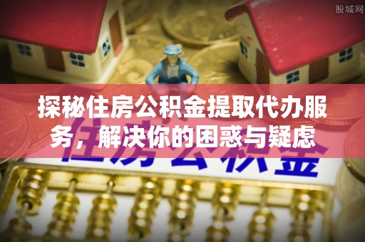 长丰探秘住房公积金提取代办服务，解决你的困惑与疑虑