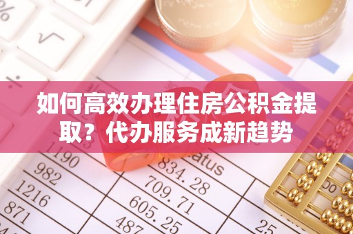 长丰如何高效办理住房公积金提取？代办服务成新趋势