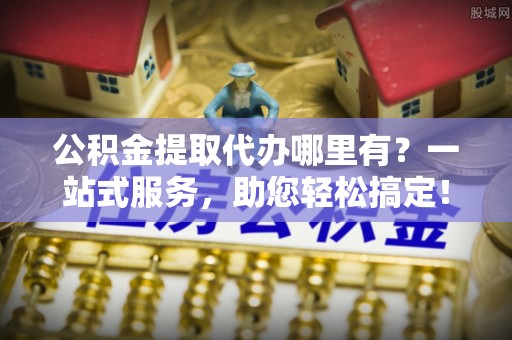 长丰公积金提取代办哪里有？一站式服务，助您轻松搞定！