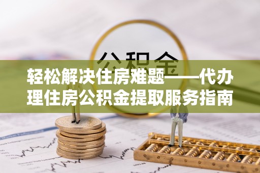 长丰轻松解决住房难题——代办理住房公积金提取服务指南