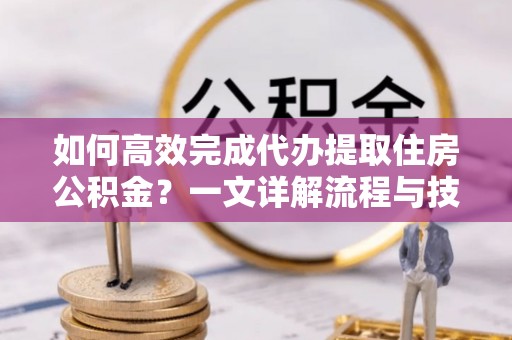 长丰如何高效完成代办提取住房公积金？一文详解流程与技巧