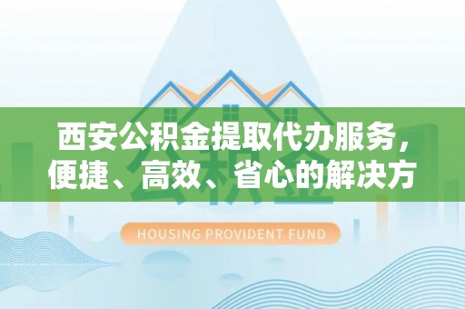 长丰西安公积金提取代办服务，便捷、高效、省心的解决方案