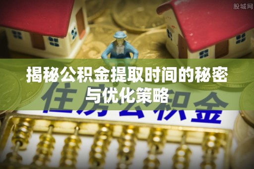 长丰揭秘公积金提取时间的秘密与优化策略