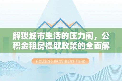 长丰解锁城市生活的压力阀，公积金租房提取政策的全面解析与实践指南