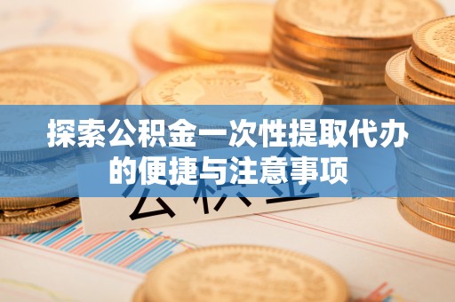 长丰探索公积金一次性提取代办的便捷与注意事项