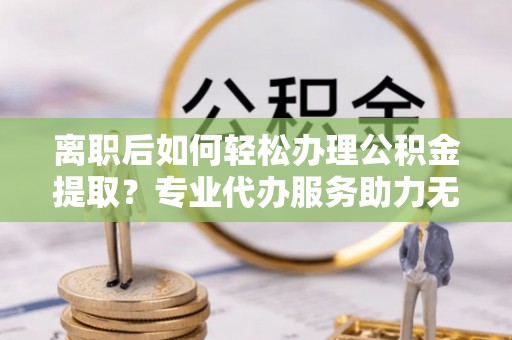 长丰离职后如何轻松办理公积金提取？专业代办服务助力无忧