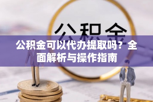 长丰公积金可以代办提取吗？全面解析与操作指南