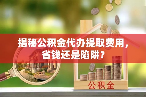 长丰揭秘公积金代办提取费用，省钱还是陷阱？