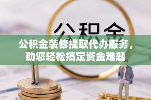 长丰公积金装修提取代办服务，助您轻松搞定资金难题