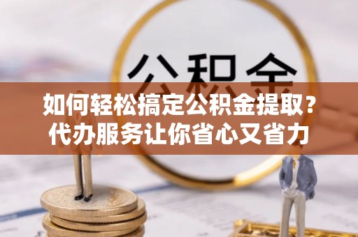 长丰如何轻松搞定公积金提取？代办服务让你省心又省力