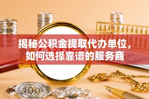 长丰揭秘公积金提取代办单位，如何选择靠谱的服务商