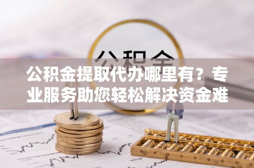 长丰公积金提取代办哪里有？专业服务助您轻松解决资金难题