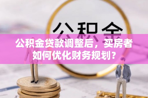长丰公积金贷款调整后，买房者如何优化财务规划？