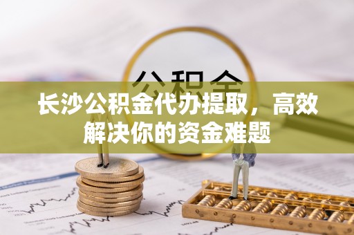 长丰长沙公积金代办提取，高效解决你的资金难题
