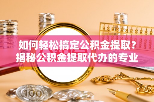 长丰如何轻松搞定公积金提取？揭秘公积金提取代办的专业服务
