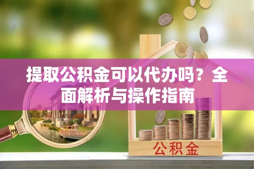 长丰提取公积金可以代办吗？全面解析与操作指南