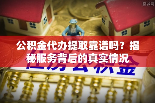 长丰公积金代办提取靠谱吗？揭秘服务背后的真实情况