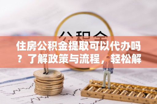 长丰住房公积金提取可以代办吗？了解政策与流程，轻松解决你的疑问