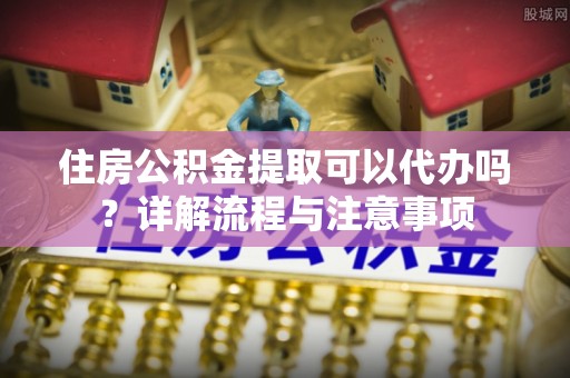 长丰住房公积金提取可以代办吗？详解流程与注意事项