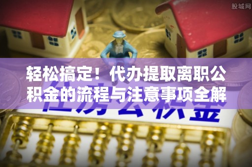 长丰轻松搞定！代办提取离职公积金的流程与注意事项全解析