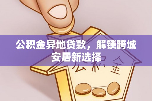 长丰公积金异地贷款，解锁跨城安居新选择