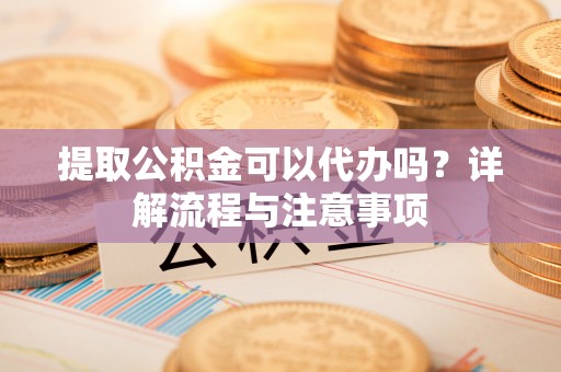 长丰提取公积金可以代办吗？详解流程与注意事项
