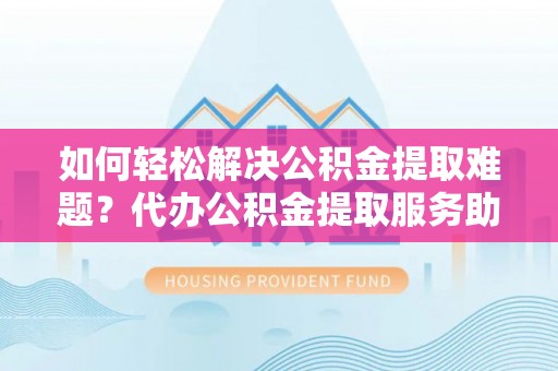 长丰如何轻松解决公积金提取难题？代办公积金提取服务助您一臂之力