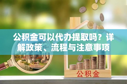 长丰公积金可以代办提取吗？详解政策、流程与注意事项