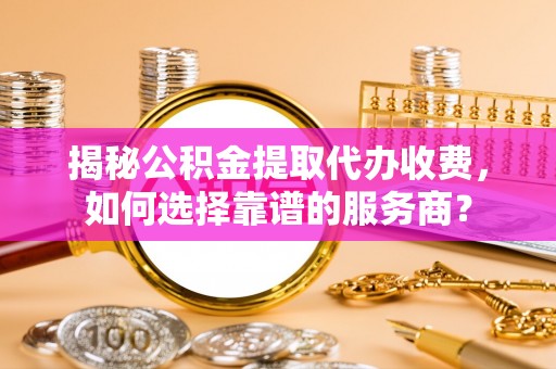 长丰揭秘公积金提取代办收费，如何选择靠谱的服务商？