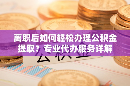 长丰离职后如何轻松办理公积金提取？专业代办服务详解