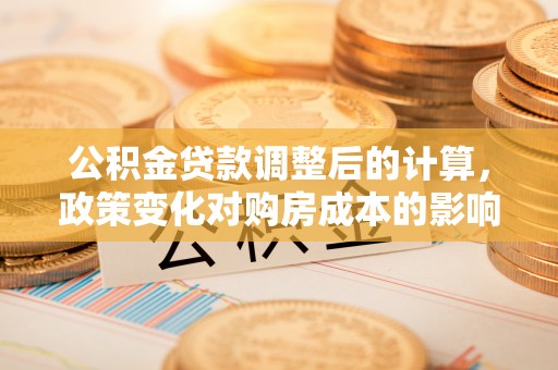 长丰公积金贷款调整后的计算，政策变化对购房成本的影响与应对策略