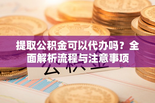长丰提取公积金可以代办吗？全面解析流程与注意事项