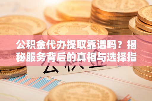长丰公积金代办提取靠谱吗？揭秘服务背后的真相与选择指南