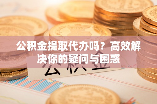 长丰公积金提取代办吗？高效解决你的疑问与困惑