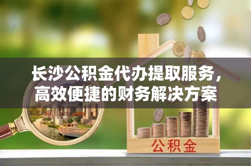 长丰长沙公积金代办提取服务，高效便捷的财务解决方案