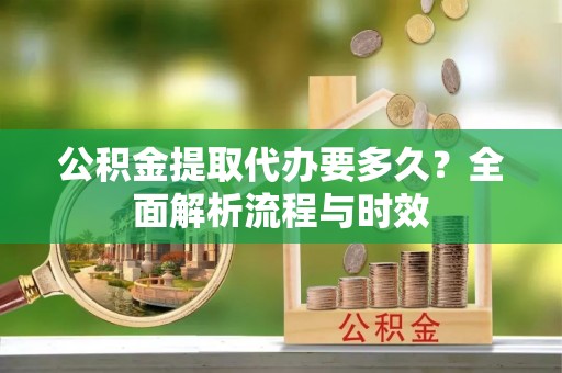 长丰公积金提取代办要多久？全面解析流程与时效