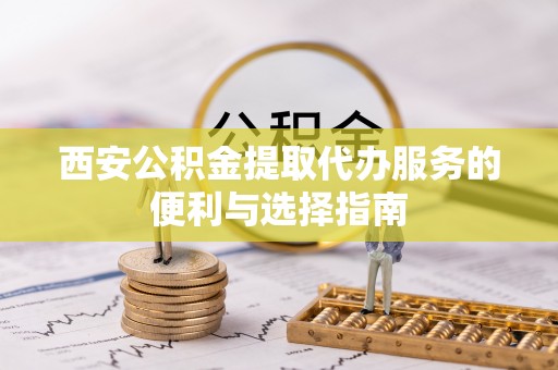 长丰西安公积金提取代办服务的便利与选择指南