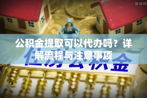 长丰公积金提取可以代办吗？详解流程与注意事项