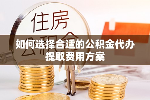 长丰如何选择合适的公积金代办提取费用方案