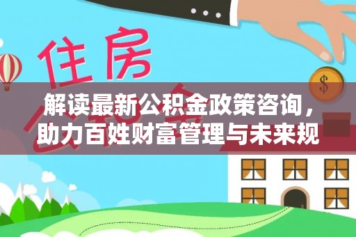 长丰解读最新公积金政策咨询，助力百姓财富管理与未来规划