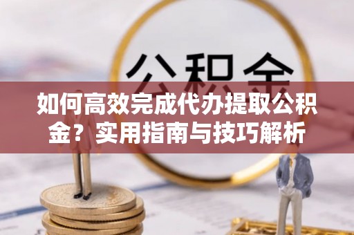 长丰如何高效完成代办提取公积金？实用指南与技巧解析