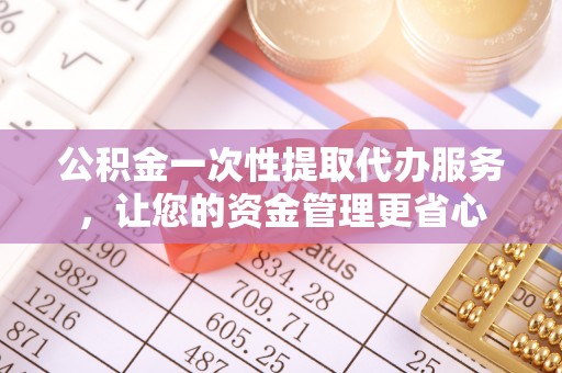 长丰公积金一次性提取代办服务，让您的资金管理更省心