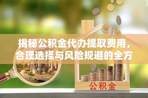 长丰揭秘公积金代办提取费用，合理选择与风险规避的全方位解析