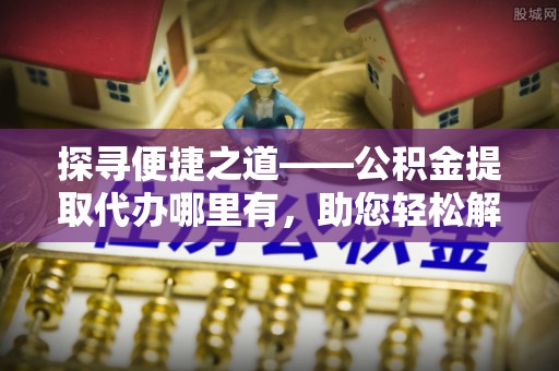 长丰探寻便捷之道——公积金提取代办哪里有，助您轻松解决资金难题
