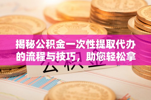 长丰揭秘公积金一次性提取代办的流程与技巧，助您轻松拿钱！