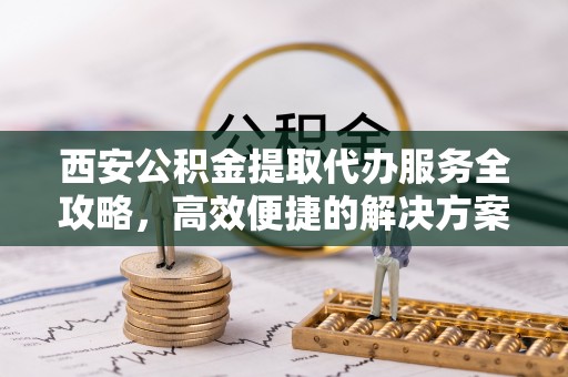 长丰西安公积金提取代办服务全攻略，高效便捷的解决方案